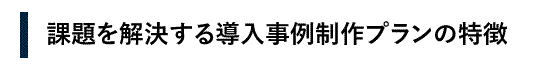 課題を解決する導入事例制作プランの特徴